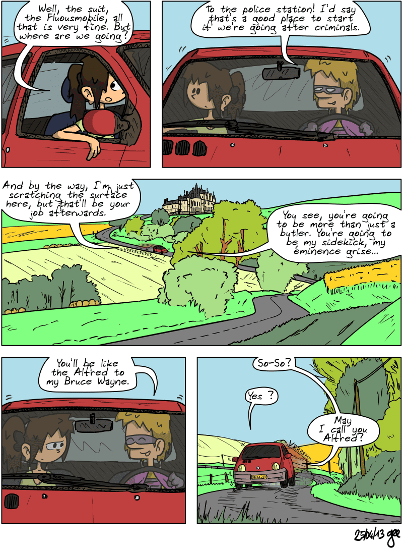 Sophie and Superfluous are in the car, with Superfluous driving. Sophie asks, “Well, the suit, the Fluousmobile, all that is very fine. But where are we going?” Superfluous replies confidently, “To the police station! I'd say that's a good place to start if we're going after criminals.” The car speeds down the road leading away from the castle. Superfluous adds, “And by the way, I'm just scratching the surface here, but that'll be your job afterwards. You see, you're going to be more than just a butler. You're going to be my sidekick, my éminence grise… You'll be like the Alfred to my Bruce Wayne.” Sophie doesn't seem very convinced. Superfluous adds: “So-So?” Sophie: “Yes?” Superfluous: “May I call you Alfred?” Note: Comic strip licensed under CC BY SA (grisebouille.net), drawn on April 25, 2013 by Gee.